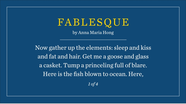 Fablesque by Anna Maria Hong: Now gather up the elements: sleep and kiss and fat and hair. Get me a goose and glass a casket. Tump a princeling full of blare. Here is the fish blown to ocean. Here, (1 of 4)