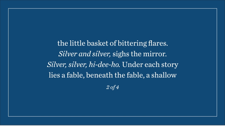 the little basket of bittering flares. Silver and silver, sighs the mirror. Silver, silver, hi-dee-ho. Under each story lies a fable, beneath the fable, a shallow (2 of 4)