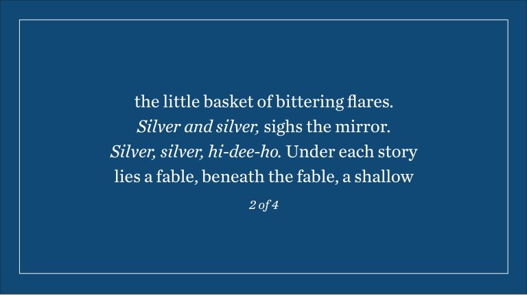 the little basket of bittering flares. Silver and silver, sighs the mirror. Silver, silver, hi-dee-ho. Under each story lies a fable, beneath the fable, a shallow (2 of 4)