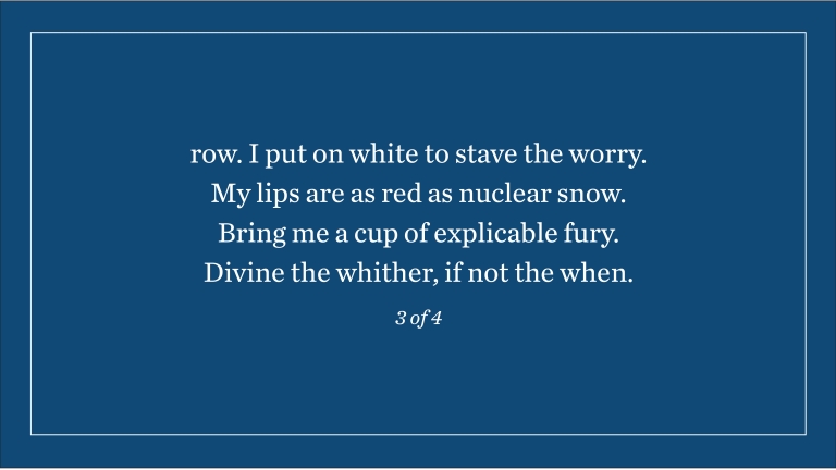 row. I put on white to stave the worry. My lips are as red as nuclear snow. Bring me a cup of explicable fury. Divine the whither, if not the when. (3 of 4)