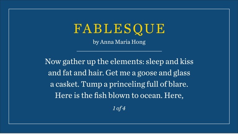 Fablesque by Anna Maria Hong: Now gather up the elements: sleep and kiss and fat and hair. Get me a goose and glass a casket. Tump a princeling full of blare. Here is the fish blown to ocean. Here, (1 of 4)